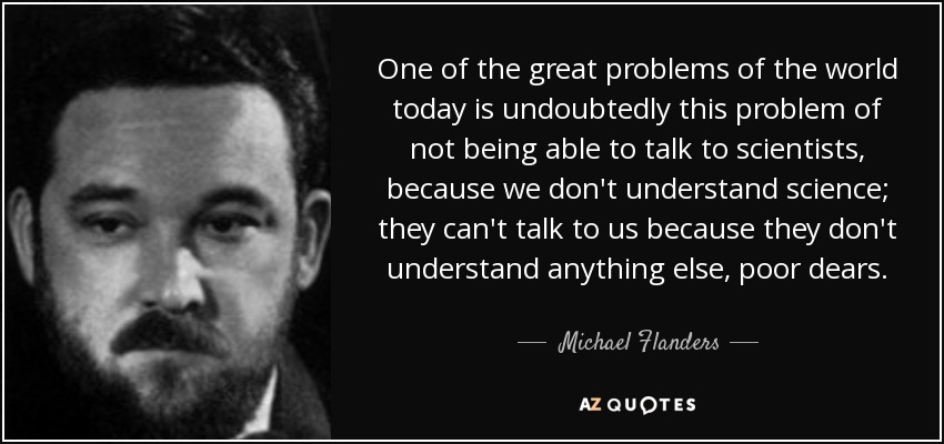 One of the great problems of the world today is undoubtedly this problem of not being able to talk to scientists, because we don't understand science; they can't talk to us because they don't understand anything else, poor dears. - Michael Flanders