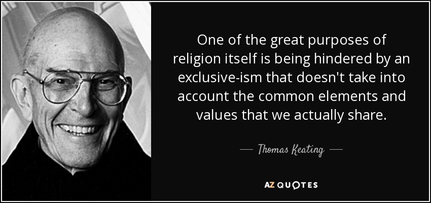 One of the great purposes of religion itself is being hindered by an exclusive-ism that doesn't take into account the common elements and values that we actually share. - Thomas Keating
