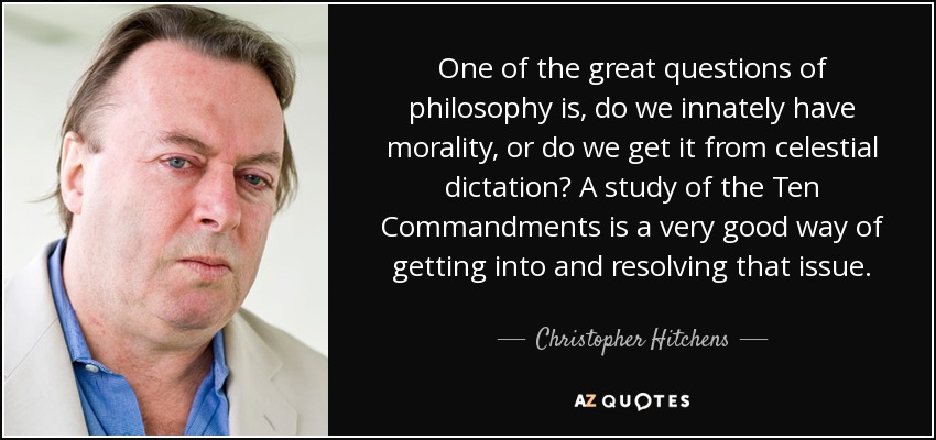 One of the great questions of philosophy is, do we innately have morality, or do we get it from celestial dictation? A study of the Ten Commandments is a very good way of getting into and resolving that issue. - Christopher Hitchens