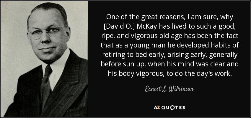 One of the great reasons, I am sure, why [David O.] McKay has lived to such a good, ripe, and vigorous old age has been the fact that as a young man he developed habits of retiring to bed early, arising early, generally before sun up, when his mind was clear and his body vigorous, to do the day's work. - Ernest L. Wilkinson