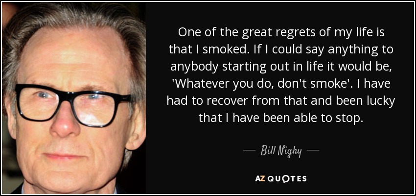 One of the great regrets of my life is that I smoked. If I could say anything to anybody starting out in life it would be, 'Whatever you do, don't smoke'. I have had to recover from that and been lucky that I have been able to stop. - Bill Nighy