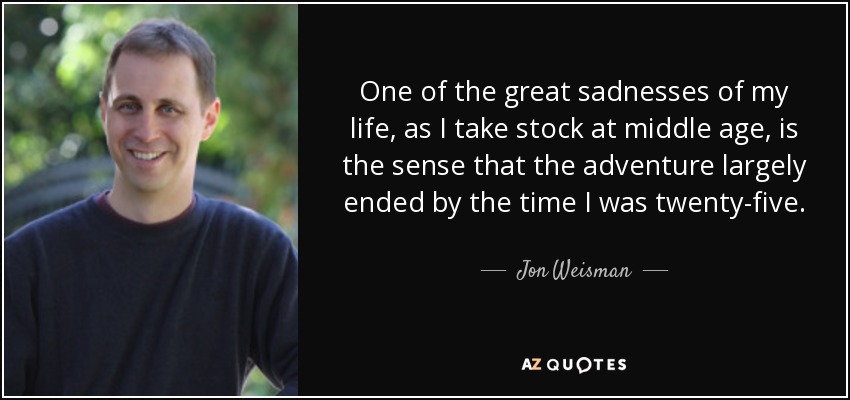 One of the great sadnesses of my life, as I take stock at middle age, is the sense that the adventure largely ended by the time I was twenty-five. - Jon Weisman