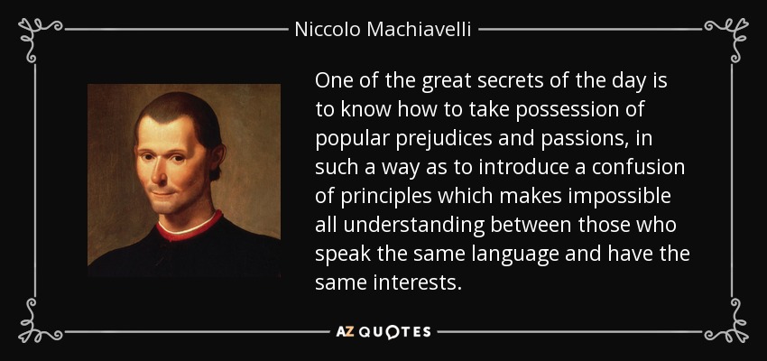 One of the great secrets of the day is to know how to take possession of popular prejudices and passions, in such a way as to introduce a confusion of principles which makes impossible all understanding between those who speak the same language and have the same interests. - Niccolo Machiavelli One of the great secrets of the day is to know how to take possession of popular prejudices and passions, in such a way as to introduce a confusion of principles which makes impossible all understanding between those who speak the same language and have the same interests. - Niccolo Machiavelli