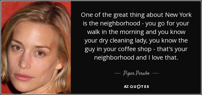 One of the great thing about New York is the neighborhood - you go for your walk in the morning and you know your dry cleaning lady, you know the guy in your coffee shop - that's your neighborhood and I love that. - Piper Perabo