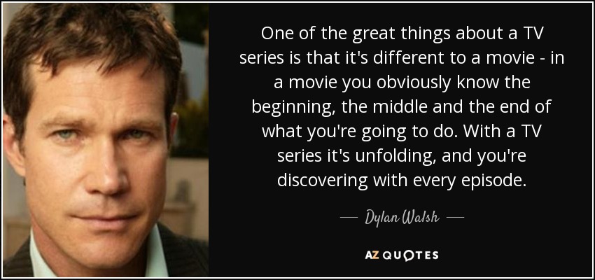 One of the great things about a TV series is that it's different to a movie - in a movie you obviously know the beginning, the middle and the end of what you're going to do. With a TV series it's unfolding, and you're discovering with every episode. - Dylan Walsh