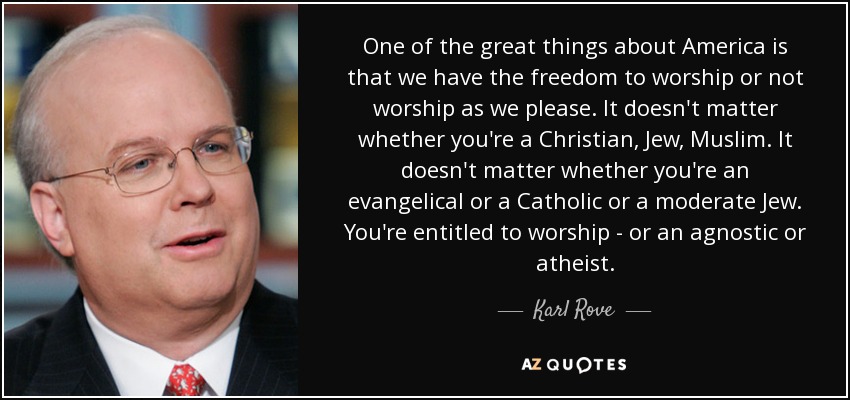 One of the great things about America is that we have the freedom to worship or not worship as we please. It doesn't matter whether you're a Christian, Jew, Muslim. It doesn't matter whether you're an evangelical or a Catholic or a moderate Jew. You're entitled to worship - or an agnostic or atheist. - Karl Rove