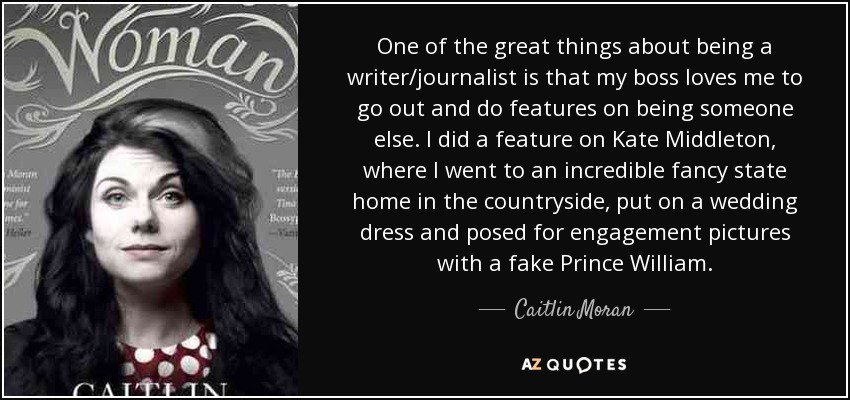 One of the great things about being a writer/journalist is that my boss loves me to go out and do features on being someone else. I did a feature on Kate Middleton, where I went to an incredible fancy state home in the countryside, put on a wedding dress and posed for engagement pictures with a fake Prince William. - Caitlin Moran