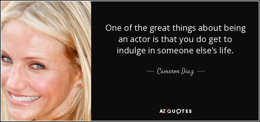 One of the great things about being an actor is that you do get to indulge in someone else's life. - Cameron Diaz