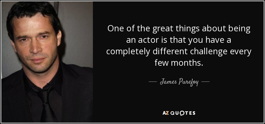 One of the great things about being an actor is that you have a completely different challenge every few months. - James Purefoy