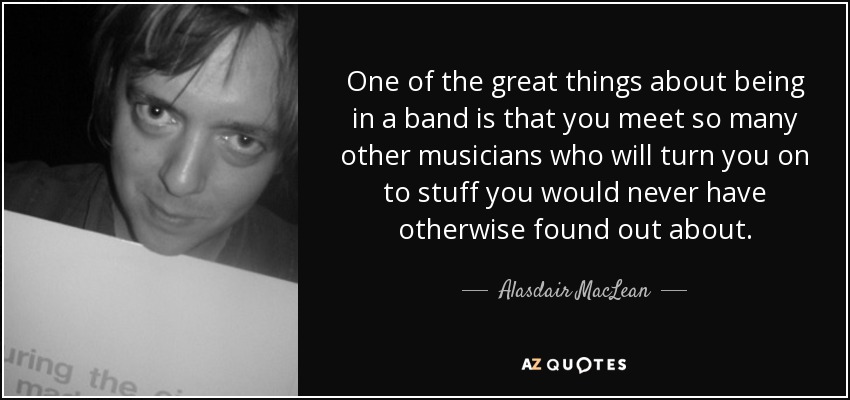 One of the great things about being in a band is that you meet so many other musicians who will turn you on to stuff you would never have otherwise found out about. - Alasdair MacLean
