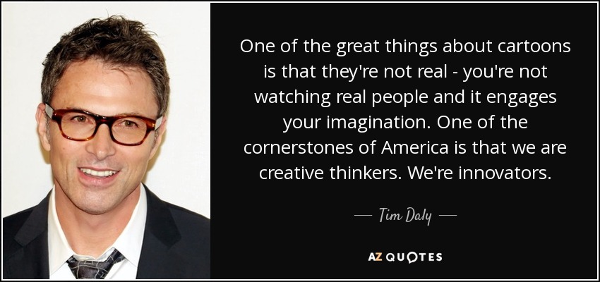 One of the great things about cartoons is that they're not real - you're not watching real people and it engages your imagination. One of the cornerstones of America is that we are creative thinkers. We're innovators. - Tim Daly