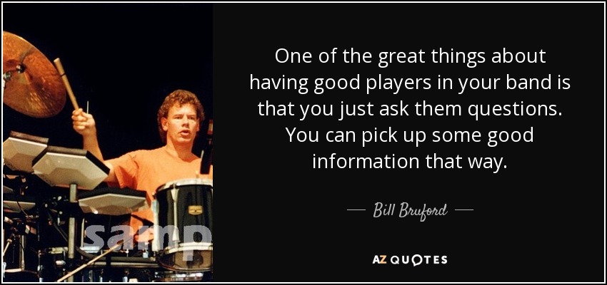 One of the great things about having good players in your band is that you just ask them questions. You can pick up some good information that way. - Bill Bruford