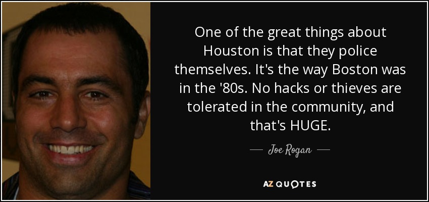 One of the great things about Houston is that they police themselves. It's the way Boston was in the '80s. No hacks or thieves are tolerated in the community, and that's HUGE. - Joe Rogan