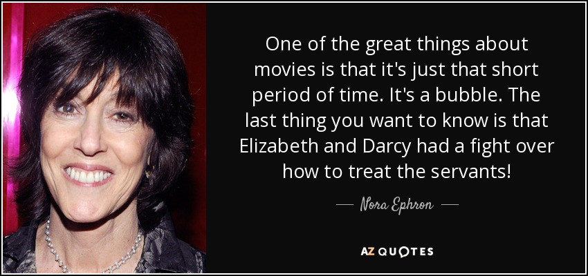 One of the great things about movies is that it's just that short period of time. It's a bubble. The last thing you want to know is that Elizabeth and Darcy had a fight over how to treat the servants! - Nora Ephron