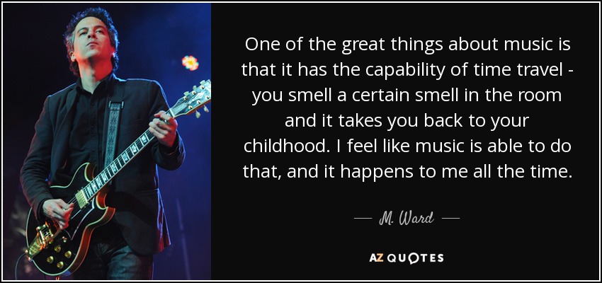 One of the great things about music is that it has the capability of time travel - you smell a certain smell in the room and it takes you back to your childhood. I feel like music is able to do that, and it happens to me all the time. - M. Ward