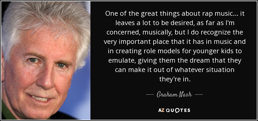 One of the great things about rap music... it leaves a lot to be desired, as far as I'm concerned, musically, but I do recognize the very important place that it has in music and in creating role models for younger kids to emulate, giving them the dream that they can make it out of whatever situation they're in. - Graham Nash