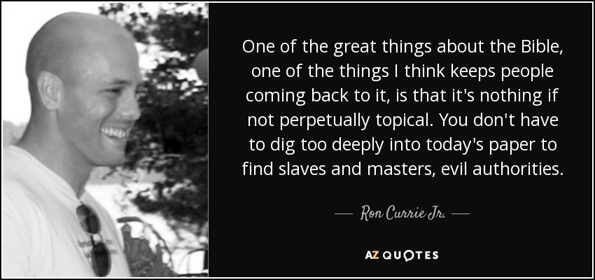 One of the great things about the Bible, one of the things I think keeps people coming back to it, is that it's nothing if not perpetually topical. You don't have to dig too deeply into today's paper to find slaves and masters, evil authorities. - Ron Currie Jr.