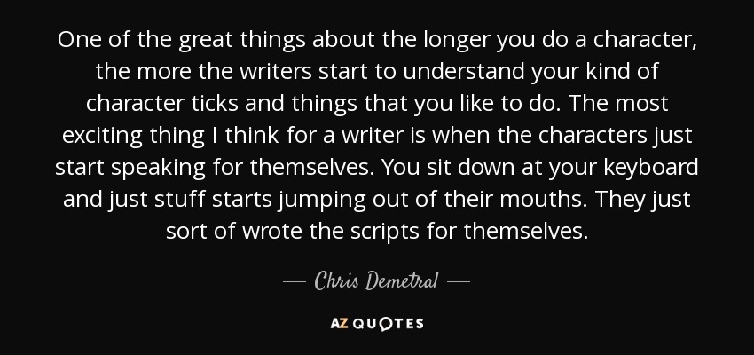 One of the great things about the longer you do a character, the more the writers start to understand your kind of character ticks and things that you like to do. The most exciting thing I think for a writer is when the characters just start speaking for themselves. You sit down at your keyboard and just stuff starts jumping out of their mouths. They just sort of wrote the scripts for themselves. - Chris Demetral