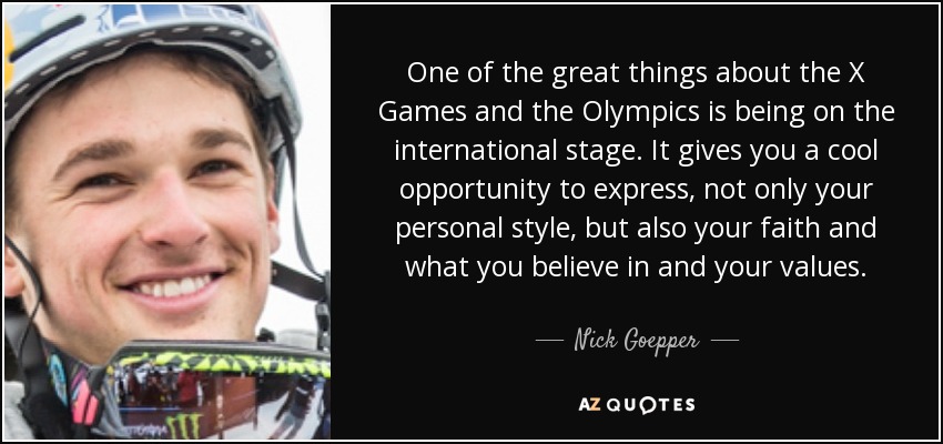 One of the great things about the X Games and the Olympics is being on the international stage. It gives you a cool opportunity to express, not only your personal style, but also your faith and what you believe in and your values. - Nick Goepper