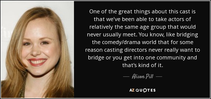 One of the great things about this cast is that we've been able to take actors of relatively the same age group that would never usually meet. You know, like bridging the comedy/drama world that for some reason casting directors never really want to bridge or you get into one community and that's kind of it. - Alison Pill