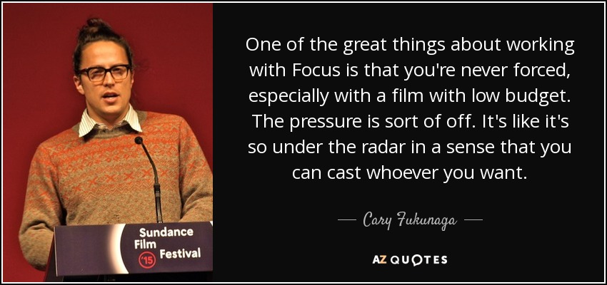 One of the great things about working with Focus is that you're never forced, especially with a film with low budget. The pressure is sort of off. It's like it's so under the radar in a sense that you can cast whoever you want. - Cary Fukunaga