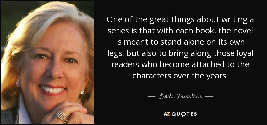 One of the great things about writing a series is that with each book, the novel is meant to stand alone on its own legs, but also to bring along those loyal readers who become attached to the characters over the years. - Linda Fairstein