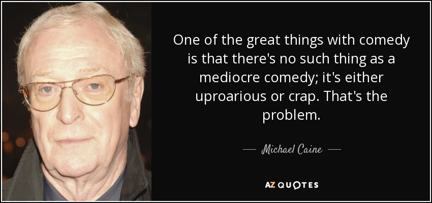 One of the great things with comedy is that there's no such thing as a mediocre comedy; it's either uproarious or crap. That's the problem. - Michael Caine