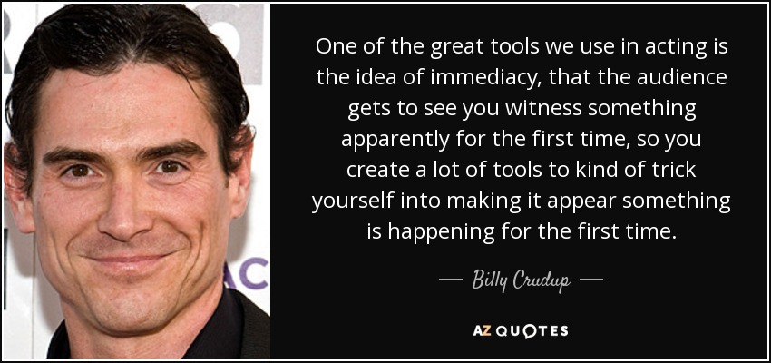 One of the great tools we use in acting is the idea of immediacy, that the audience gets to see you witness something apparently for the first time, so you create a lot of tools to kind of trick yourself into making it appear something is happening for the first time. - Billy Crudup