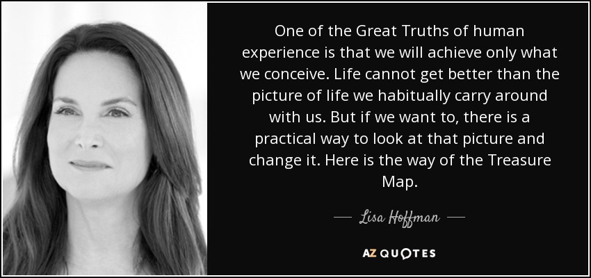 One of the Great Truths of human experience is that we will achieve only what we conceive. Life cannot get better than the picture of life we habitually carry around with us. But if we want to, there is a practical way to look at that picture and change it. Here is the way of the Treasure Map. - Lisa Hoffman