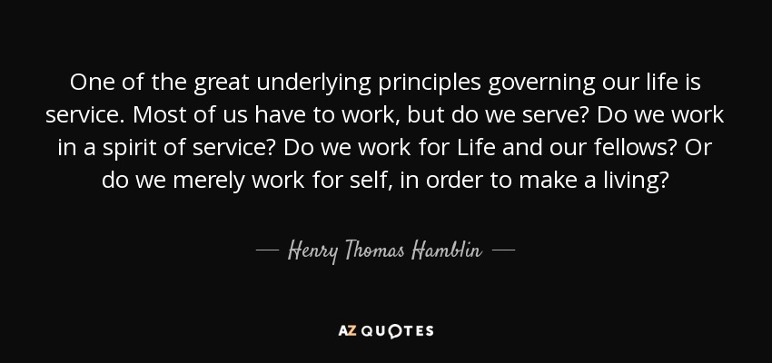 One of the great underlying principles governing our life is service. Most of us have to work, but do we serve? Do we work in a spirit of service? Do we work for Life and our fellows? Or do we merely work for self, in order to make a living? - Henry Thomas Hamblin