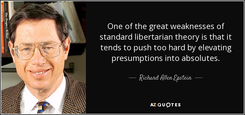 One of the great weaknesses of standard libertarian theory is that it tends to push too hard by elevating presumptions into absolutes. - Richard Allen Epstein