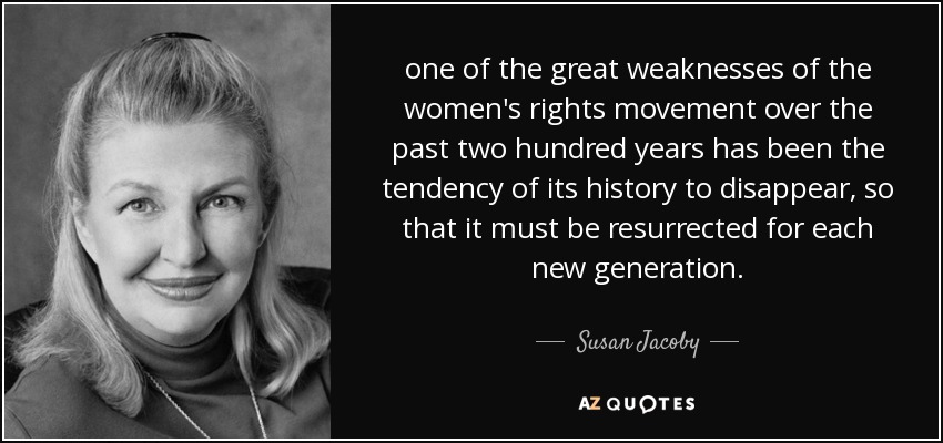 one of the great weaknesses of the women's rights movement over the past two hundred years has been the tendency of its history to disappear, so that it must be resurrected for each new generation. - Susan Jacoby