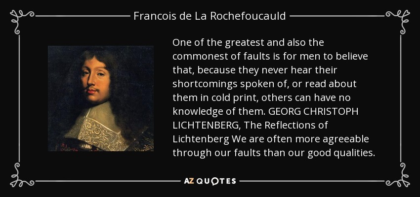 One of the greatest and also the commonest of faults is for men to believe that, because they never hear their shortcomings spoken of, or read about them in cold print, others can have no knowledge of them. GEORG CHRISTOPH LICHTENBERG, The Reflections of Lichtenberg We are often more agreeable through our faults than our good qualities. - Francois de La Rochefoucauld