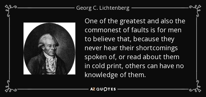 One of the greatest and also the commonest of faults is for men to believe that, because they never hear their shortcomings spoken of, or read about them in cold print, others can have no knowledge of them. - Georg C. Lichtenberg