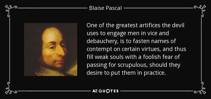 One of the greatest artifices the devil uses to engage men in vice and debauchery, is to fasten names of contempt on certain virtues, and thus fill weak souls with a foolish fear of passing for scrupulous, should they desire to put them in practice. - Blaise Pascal