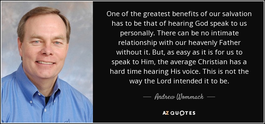 One of the greatest benefits of our salvation has to be that of hearing God speak to us personally. There can be no intimate relationship with our heavenly Father without it. But, as easy as it is for us to speak to Him, the average Christian has a hard time hearing His voice. This is not the way the Lord intended it to be. - Andrew Wommack