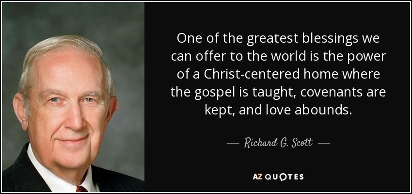 One of the greatest blessings we can offer to the world is the power of a Christ-centered home where the gospel is taught, covenants are kept, and love abounds. - Richard G. Scott