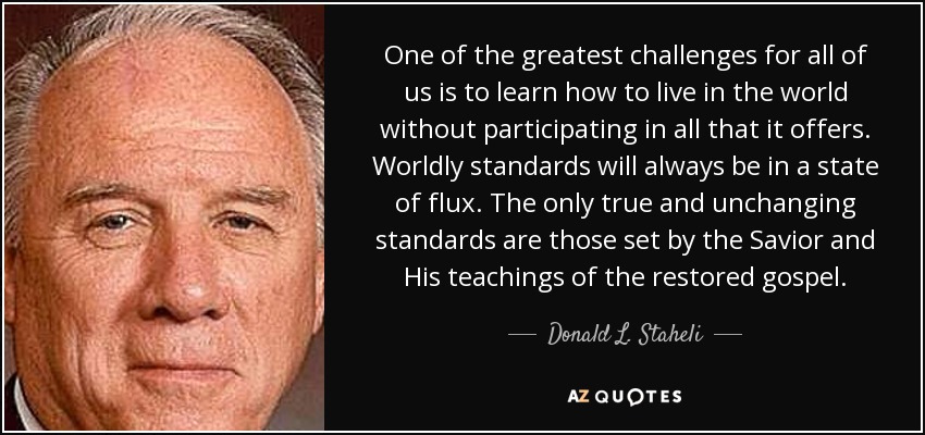 One of the greatest challenges for all of us is to learn how to live in the world without participating in all that it offers. Worldly standards will always be in a state of flux. The only true and unchanging standards are those set by the Savior and His teachings of the restored gospel. - Donald L. Staheli
