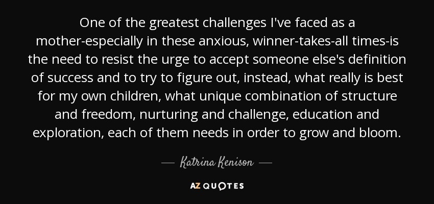 One of the greatest challenges I've faced as a mother-especially in these anxious, winner-takes-all times-is the need to resist the urge to accept someone else's definition of success and to try to figure out, instead, what really is best for my own children, what unique combination of structure and freedom, nurturing and challenge, education and exploration, each of them needs in order to grow and bloom. - Katrina Kenison