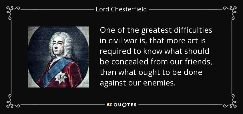One of the greatest difficulties in civil war is, that more art is required to know what should be concealed from our friends, than what ought to be done against our enemies. - Lord Chesterfield