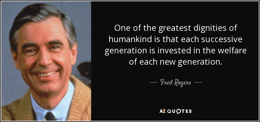 One of the greatest dignities of humankind is that each successive generation is invested in the welfare of each new generation. - Fred Rogers