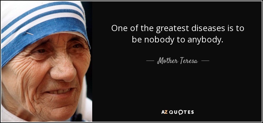 One of the greatest diseases is to be nobody to anybody. - Mother Teresa