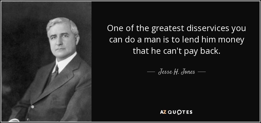 One of the greatest disservices you can do a man is to lend him money that he can't pay back. - Jesse H. Jones