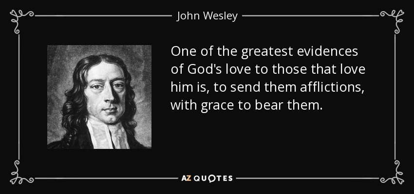 One of the greatest evidences of God's love to those that love him is, to send them afflictions, with grace to bear them. - John Wesley