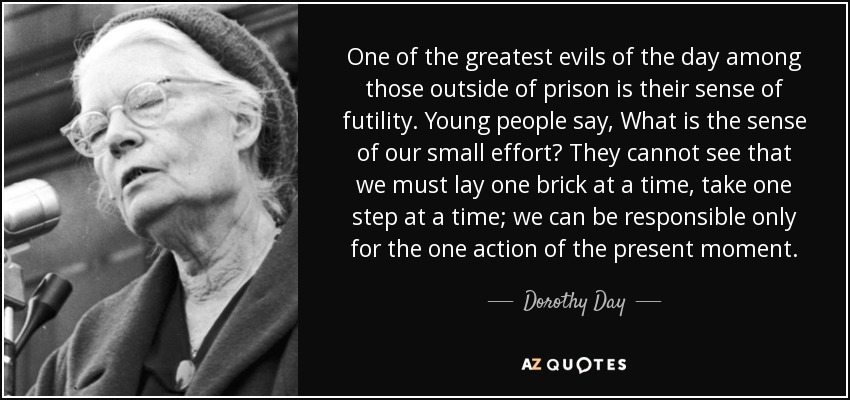 One of the greatest evils of the day among those outside of prison is their sense of futility. Young people say, What is the sense of our small effort? They cannot see that we must lay one brick at a time, take one step at a time; we can be responsible only for the one action of the present moment. - Dorothy Day