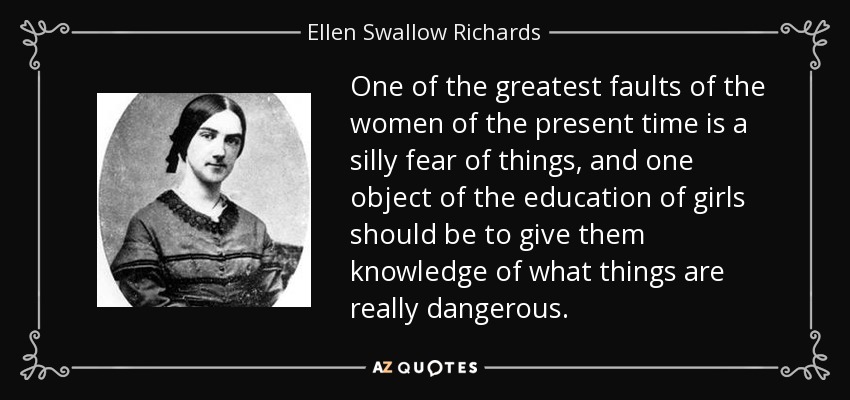 One of the greatest faults of the women of the present time is a silly fear of things, and one object of the education of girls should be to give them knowledge of what things are really dangerous. - Ellen Swallow Richards