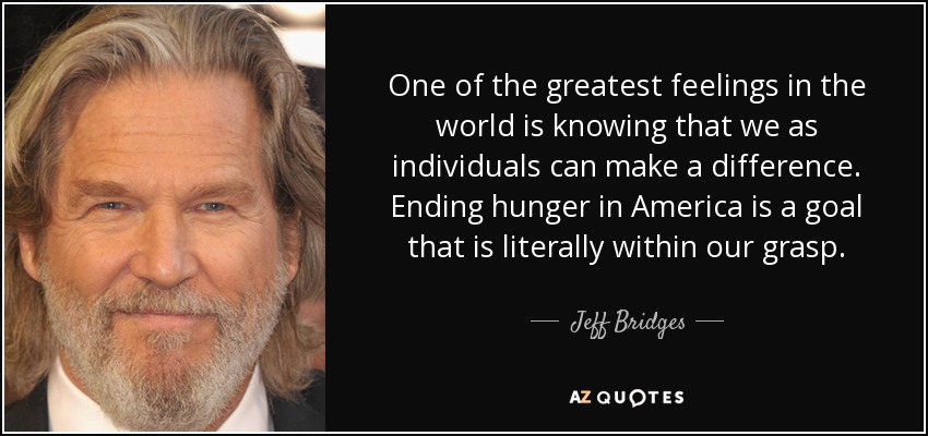 One of the greatest feelings in the world is knowing that we as individuals can make a difference. Ending hunger in America is a goal that is literally within our grasp. - Jeff Bridges