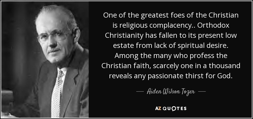 One of the greatest foes of the Christian is religious complacency.. Orthodox Christianity has fallen to its present low estate from lack of spiritual desire. Among the many who profess the Christian faith, scarcely one in a thousand reveals any passionate thirst for God. - Aiden Wilson Tozer
