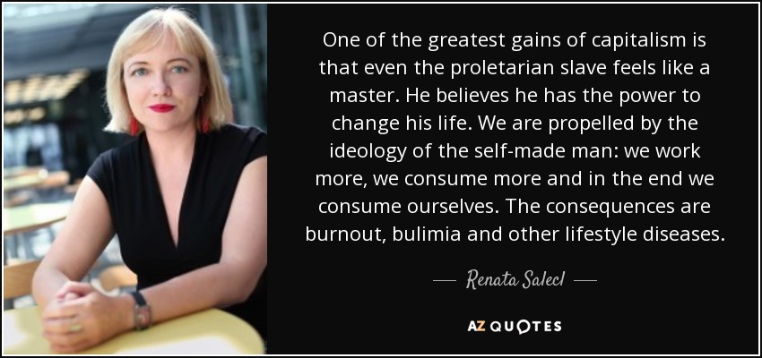 One of the greatest gains of capitalism is that even the proletarian slave feels like a master. He believes he has the power to change his life. We are propelled by the ideology of the self-made man: we work more, we consume more and in the end we consume ourselves. The consequences are burnout, bulimia and other lifestyle diseases. - Renata Salecl