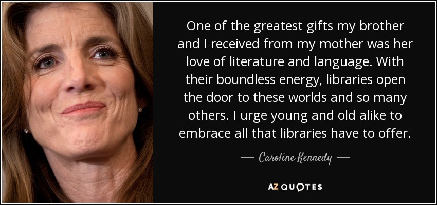 One of the greatest gifts my brother and I received from my mother was her love of literature and language. With their boundless energy, libraries open the door to these worlds and so many others. I urge young and old alike to embrace all that libraries have to offer. - Caroline Kennedy